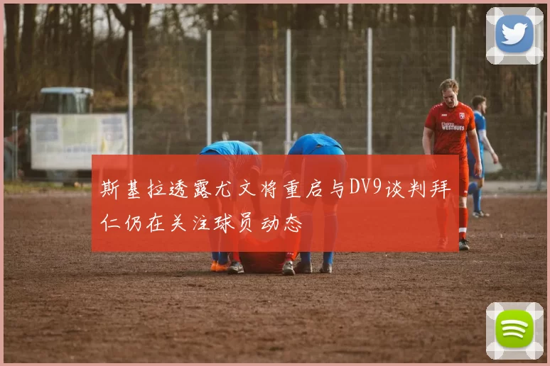 斯基拉透露尤文将重启与DV9谈判拜仁仍在关注球员动态