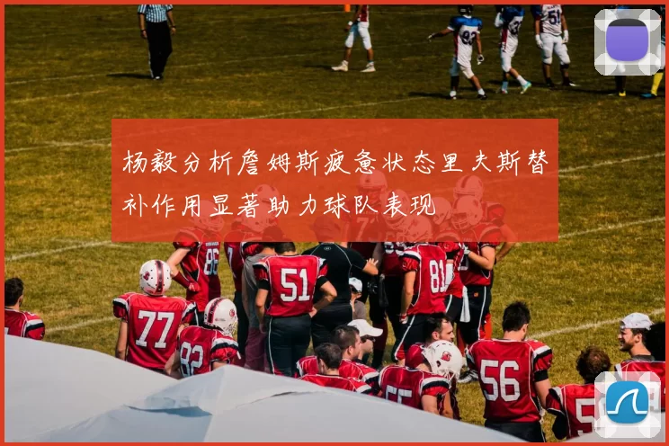 杨毅分析詹姆斯疲惫状态里夫斯替补作用显著助力球队表现