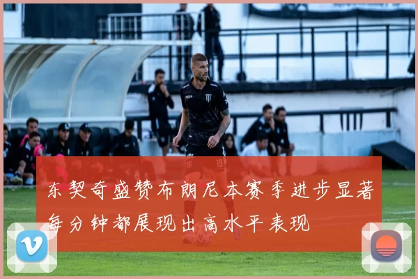 东契奇盛赞布朗尼本赛季进步显著每分钟都展现出高水平表现