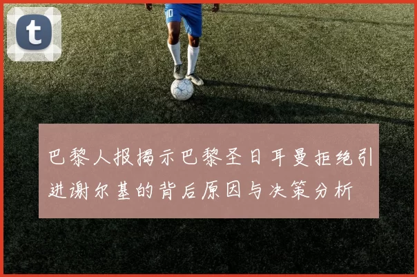 巴黎人报揭示巴黎圣日耳曼拒绝引进谢尔基的背后原因与决策分析