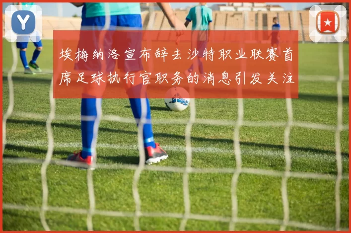 埃梅纳洛宣布辞去沙特职业联赛首席足球执行官职务的消息引发关注