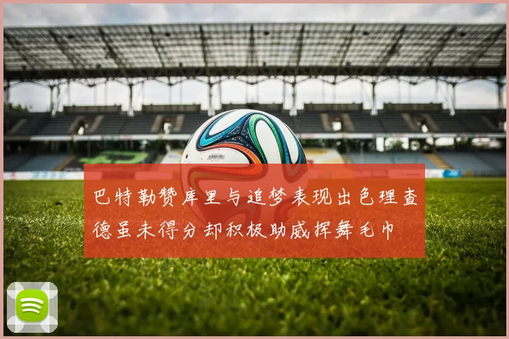 巴特勒赞库里与追梦表现出色理查德虽未得分却积极助威挥舞毛巾