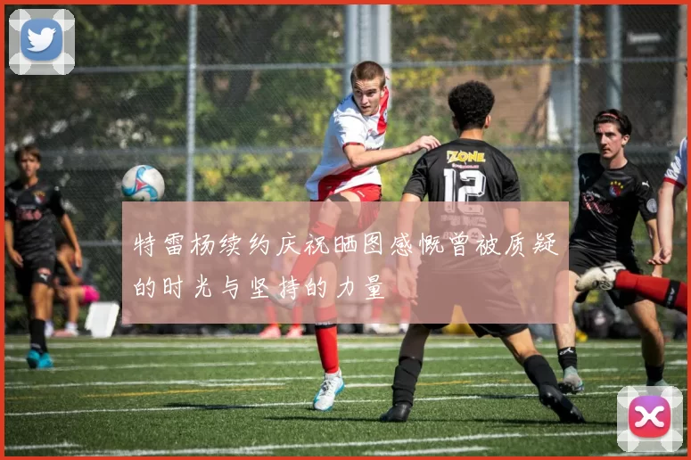特雷杨续约庆祝晒图感慨曾被质疑的时光与坚持的力量