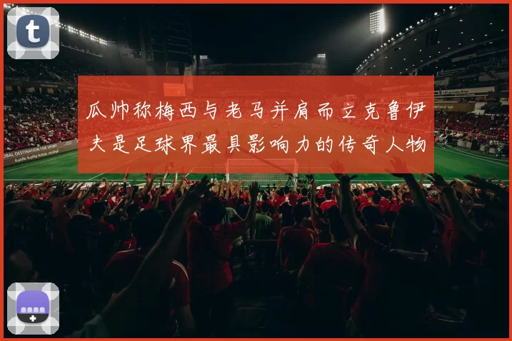 瓜帅称梅西与老马并肩而立克鲁伊夫是足球界最具影响力的传奇人物