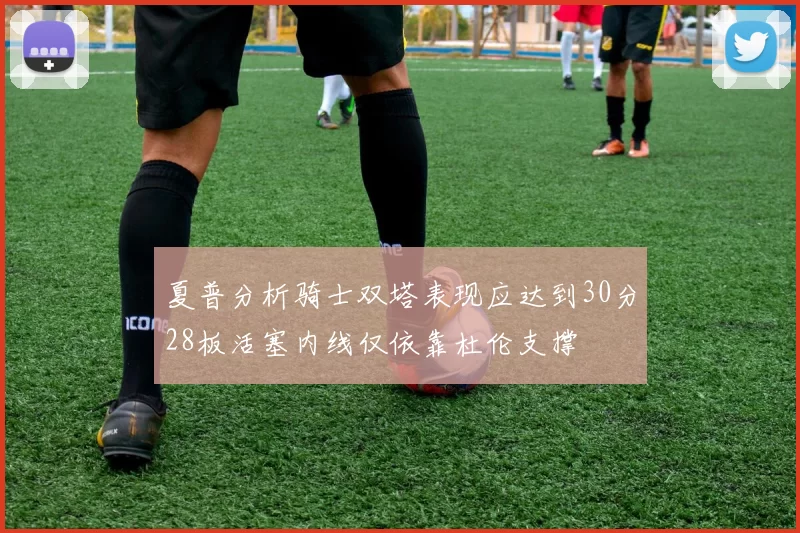 夏普分析骑士双塔表现应达到30分28板活塞内线仅依靠杜伦支撑