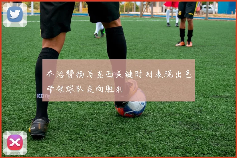 乔治赞扬马克西关键时刻表现出色带领球队走向胜利